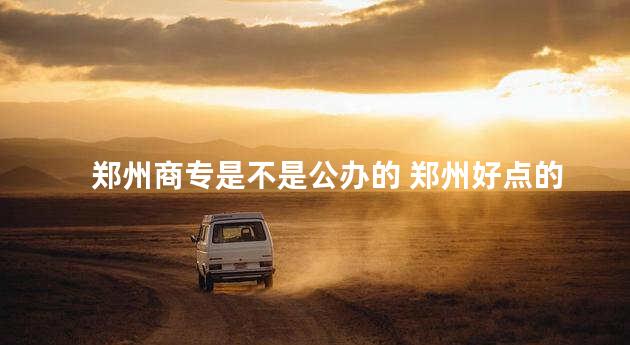 郑州商专是不是公办的 郑州好点的公办中专